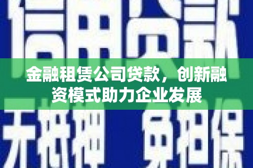 弋阳金融租赁公司贷款，创新融资模式助力企业发展